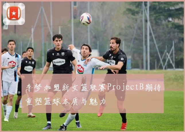 李梦加盟新女篮联赛ProjectB期待重塑篮球本质与魅力