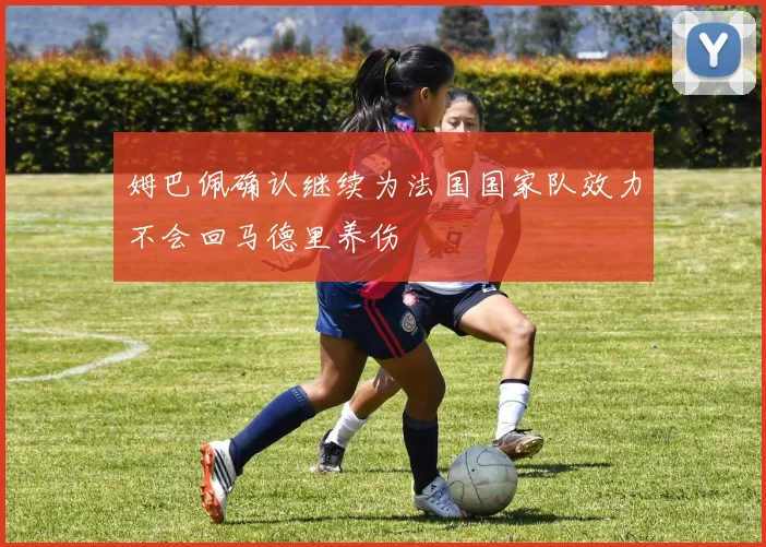 姆巴佩确认继续为法国国家队效力不会回马德里养伤