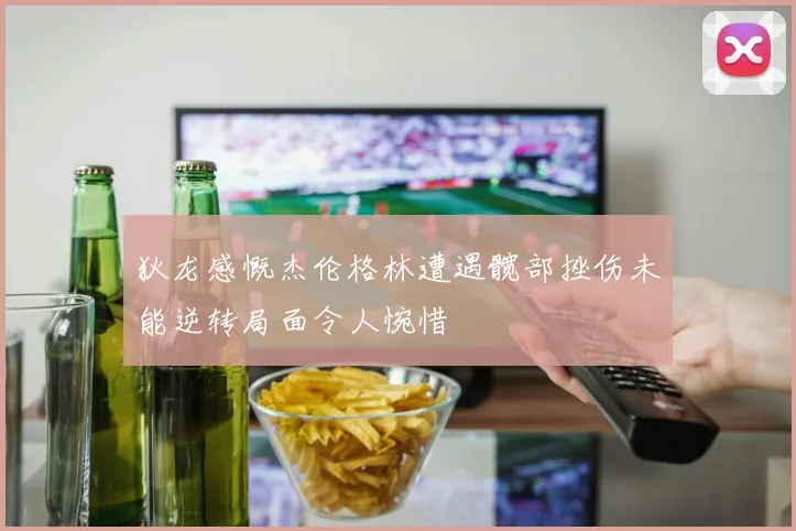 狄龙感慨杰伦格林遭遇髋部挫伤未能逆转局面令人惋惜