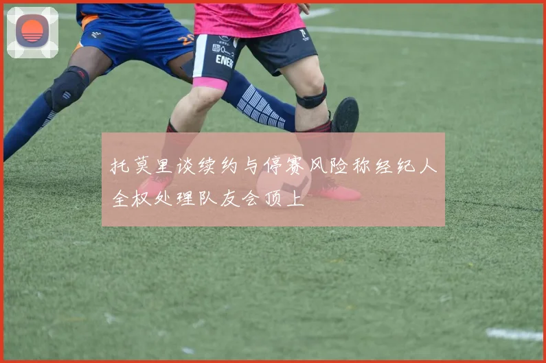 托莫里谈续约与停赛风险称经纪人全权处理队友会顶上