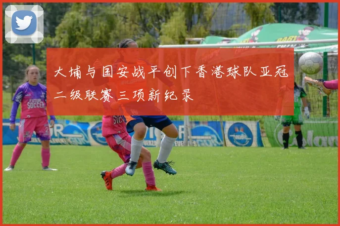 大埔与国安战平创下香港球队亚冠二级联赛三项新纪录