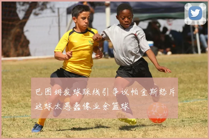巴图姆发球踩线引争议帕金斯怒斥这球太愚蠢像业余篮球