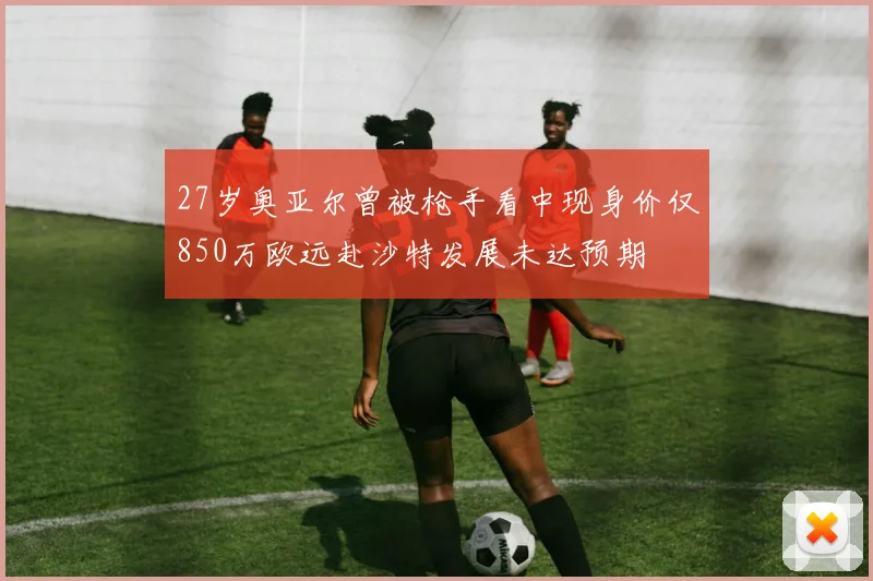 27岁奥亚尔曾被枪手看中现身价仅850万欧远赴沙特发展未达预期