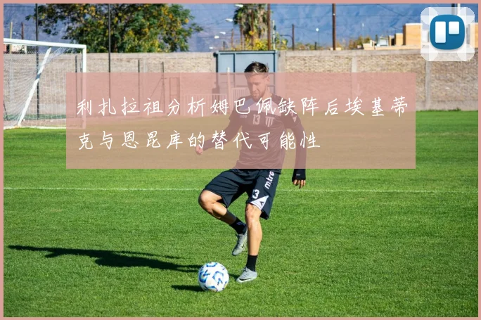 利扎拉祖分析姆巴佩缺阵后埃基蒂克与恩昆库的替代可能性