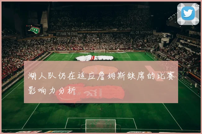 湖人队仍在适应詹姆斯缺席的比赛影响力分析