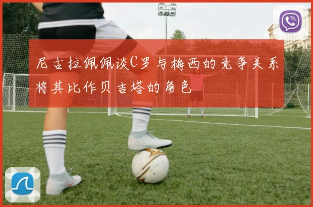 尼古拉佩佩谈C罗与梅西的竞争关系将其比作贝吉塔的角色