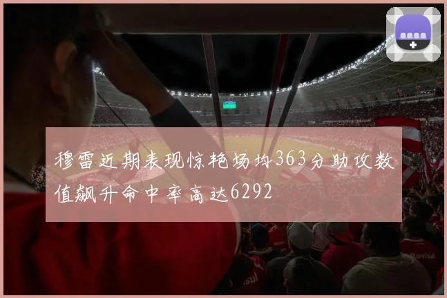 穆雷近期表现惊艳场均363分助攻数值飙升命中率高达6292