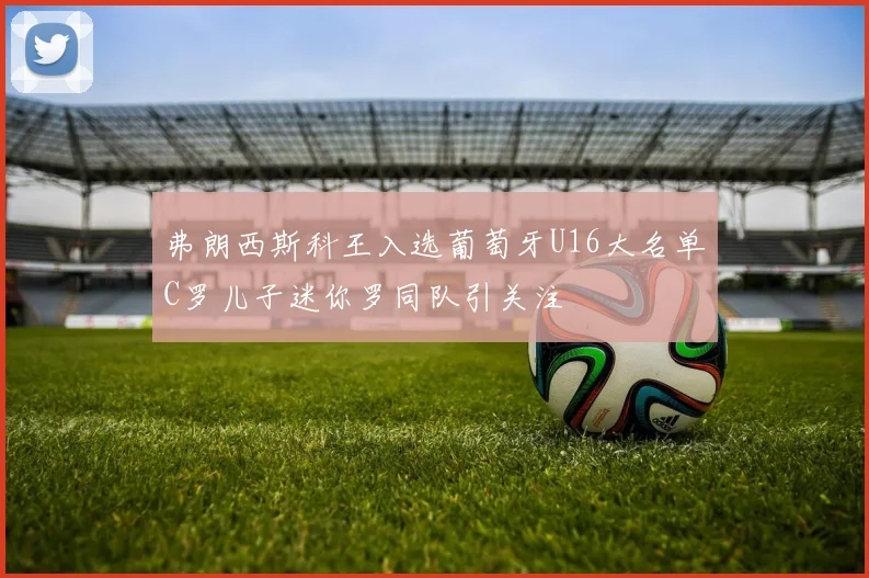 弗朗西斯科王入选葡萄牙U16大名单C罗儿子迷你罗同队引关注