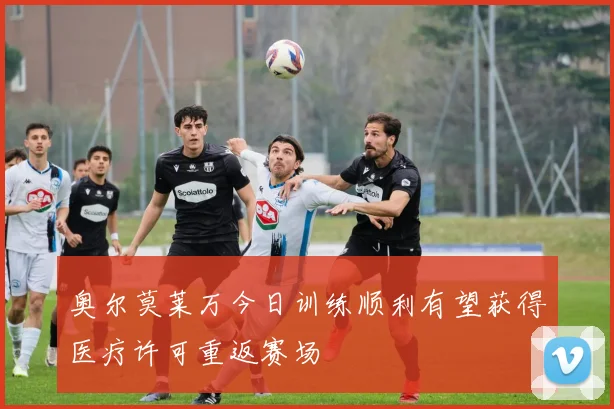 奥尔莫莱万今日训练顺利有望获得医疗许可重返赛场