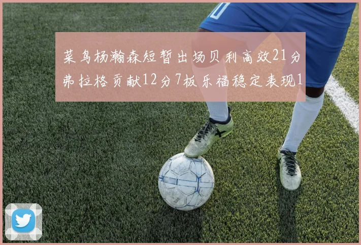 菜鸟杨瀚森短暂出场贝利高效21分弗拉格贡献12分7板乐福稳定表现13投13分
