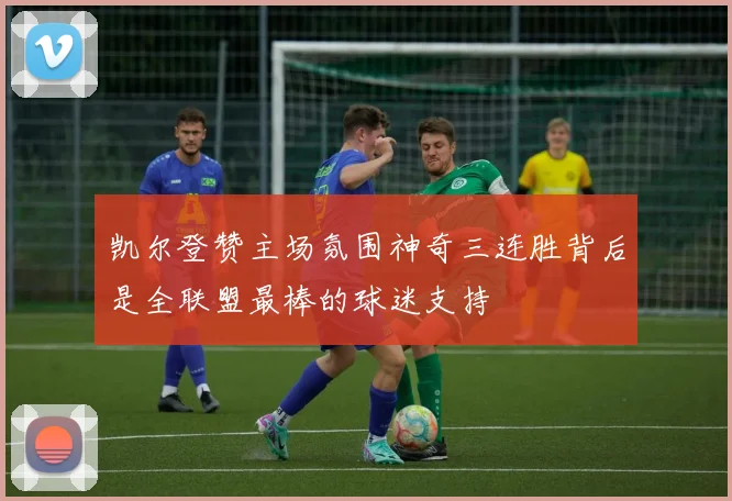 凯尔登赞主场氛围神奇三连胜背后是全联盟最棒的球迷支持