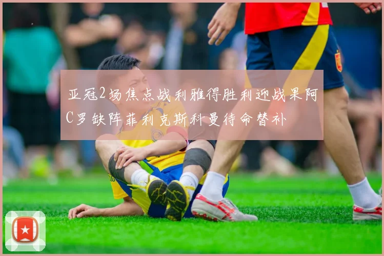 亚冠2场焦点战利雅得胜利迎战果阿C罗缺阵菲利克斯科曼待命替补
