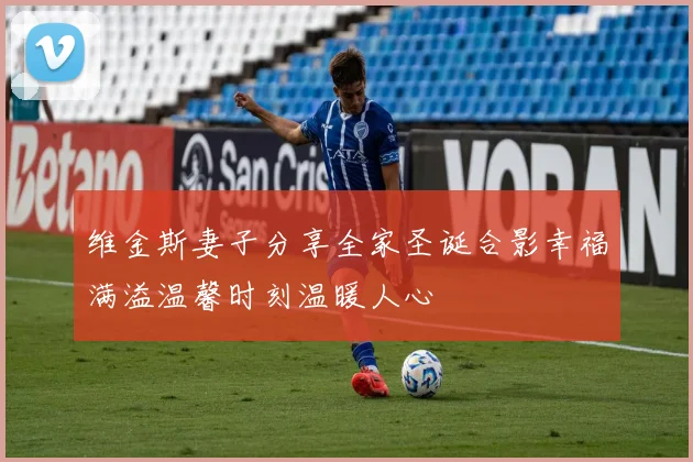 维金斯妻子分享全家圣诞合影幸福满溢温馨时刻温暖人心