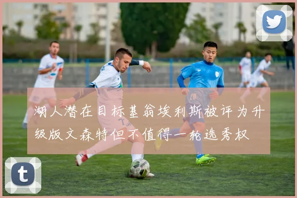 湖人潜在目标基翁埃利斯被评为升级版文森特但不值得一轮选秀权