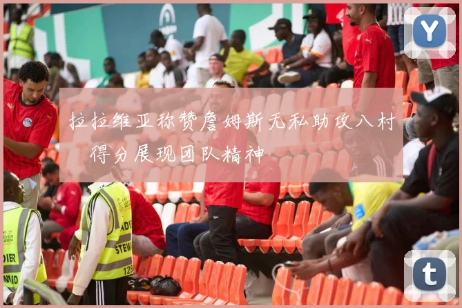拉拉维亚称赞詹姆斯无私助攻八村塁得分展现团队精神