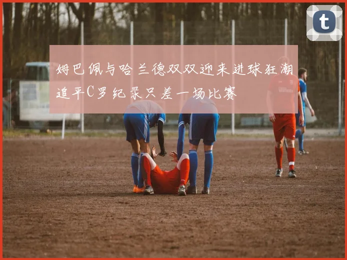 姆巴佩与哈兰德双双迎来进球狂潮追平C罗纪录只差一场比赛