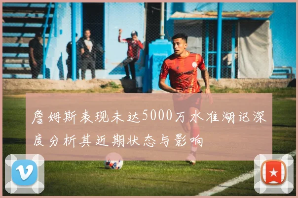 詹姆斯表现未达5000万水准湖记深度分析其近期状态与影响