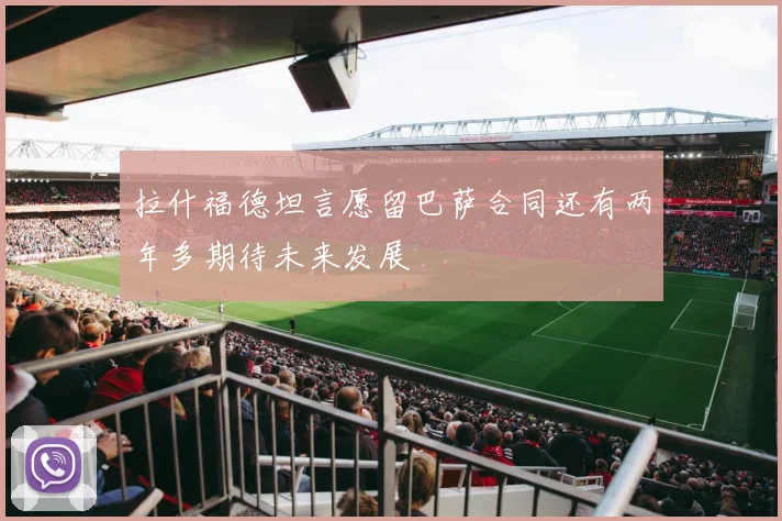 拉什福德坦言愿留巴萨合同还有两年多期待未来发展