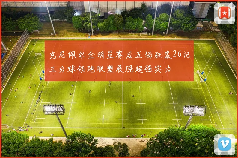 克尼佩尔全明星赛后五场狂轰26记三分球领跑联盟展现超强实力