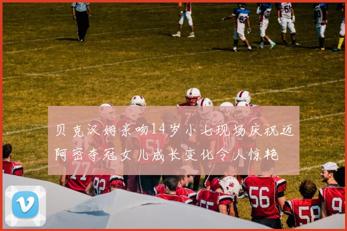 贝克汉姆亲吻14岁小七现场庆祝迈阿密夺冠女儿成长变化令人惊艳