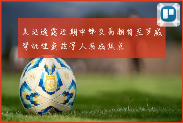 美记透露近期中锋交易潮将至罗威弩机理查兹等人或成焦点