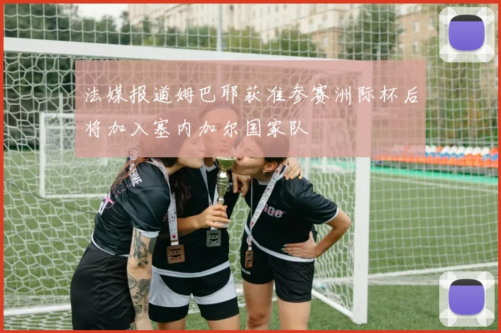 法媒报道姆巴耶获准参赛洲际杯后将加入塞内加尔国家队