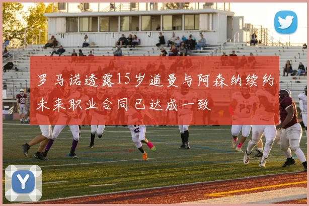 罗马诺透露15岁道曼与阿森纳续约未来职业合同已达成一致