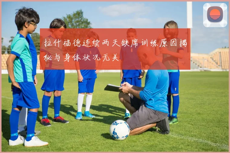 拉什福德连续两天缺席训练原因揭秘与身体状况无关