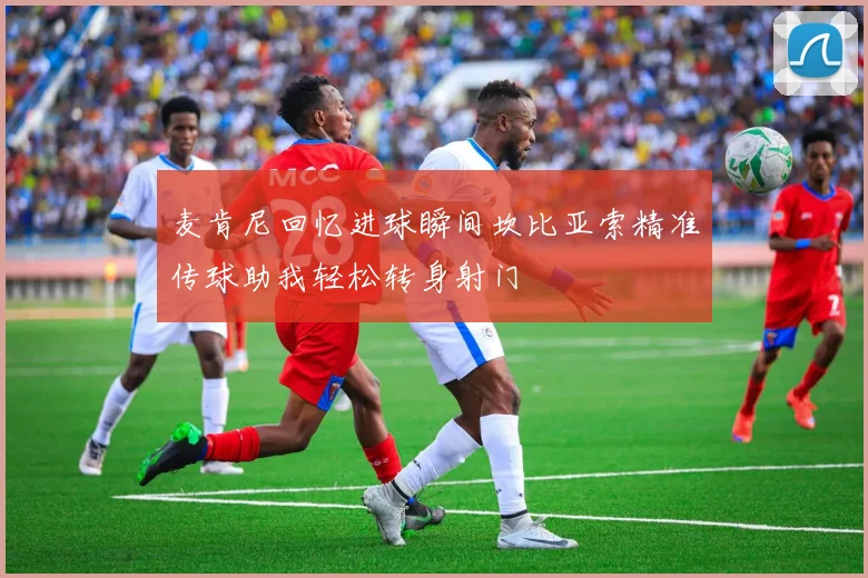 麦肯尼回忆进球瞬间坎比亚索精准传球助我轻松转身射门