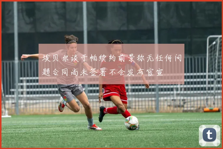 埃贝尔谈于帕续约前景称无任何问题合同尚未签署不会发布官宣