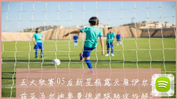 五大联赛05后新星崭露头角伊尔迪兹亚马尔迪奥曼德进球助攻均超5