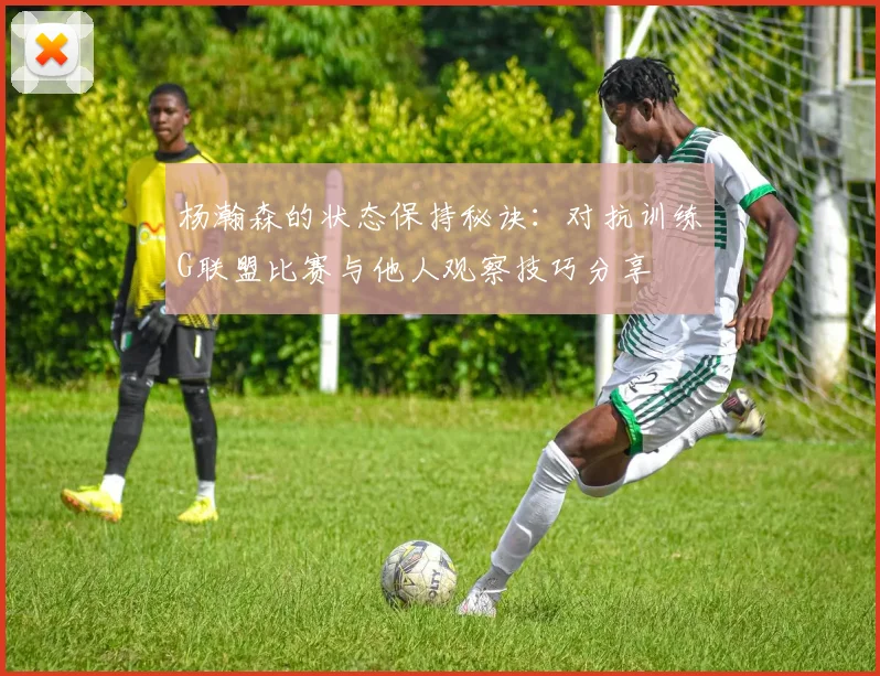 杨瀚森的状态保持秘诀：对抗训练G联盟比赛与他人观察技巧分享