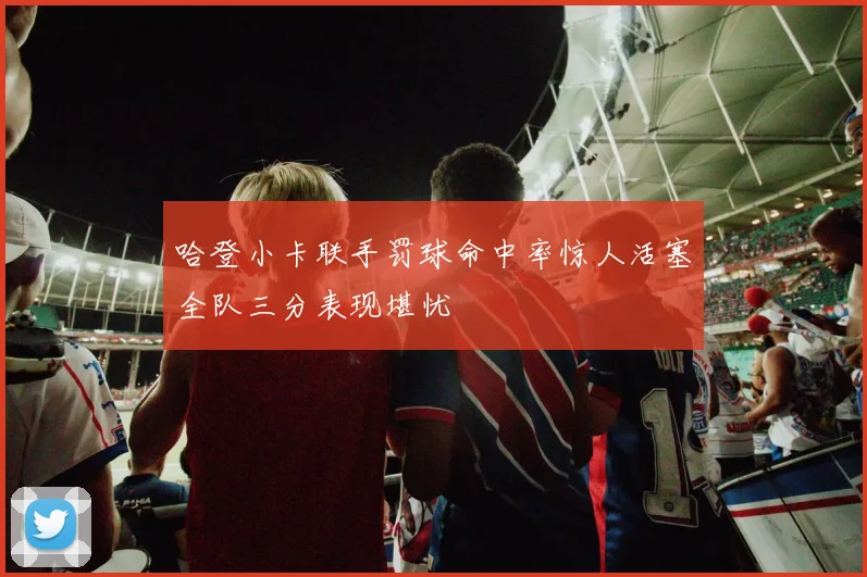 哈登小卡联手罚球命中率惊人活塞全队三分表现堪忧