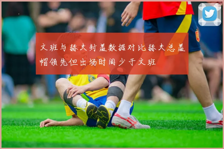 文班与赫夫封盖数据对比赫夫总盖帽领先但出场时间少于文班