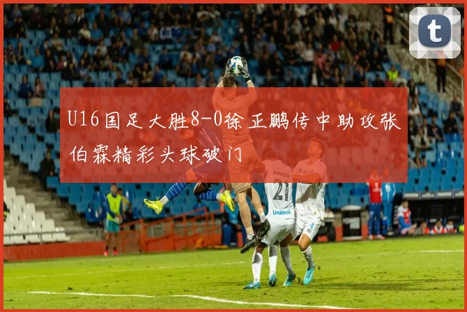 U16国足大胜8-0徐正鹏传中助攻张伯霖精彩头球破门