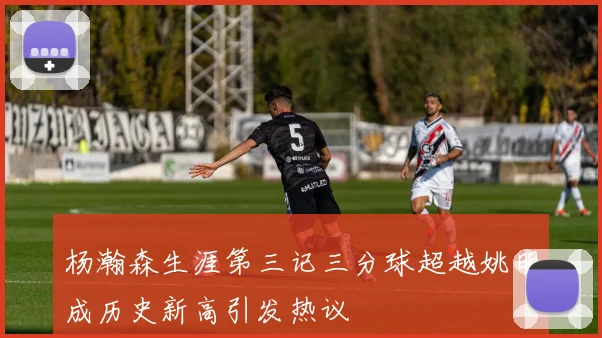 杨瀚森生涯第三记三分球超越姚明成历史新高引发热议